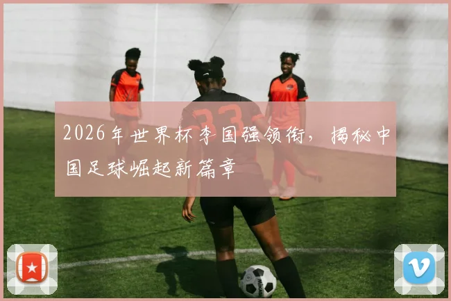 2026年世界杯李国强领衔，揭秘中国足球崛起新篇章