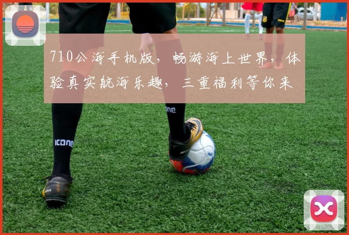 710公海手机版，畅游海上世界，体验真实航海乐趣，三重福利等你来