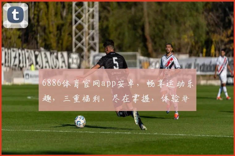6886体育官网app安卓，畅享运动乐趣，三重福利，尽在掌握，体验非凡