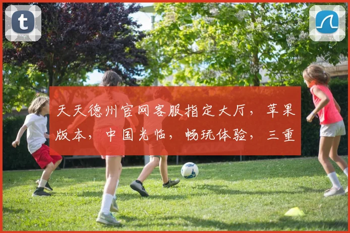天天德州官网客服指定大厅，苹果版本，中国光临，畅玩体验，三重惊喜，不容错过