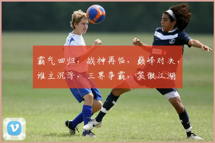 霸气回归，战神再临，巅峰对决，谁主沉浮，三界争霸，笑傲江湖