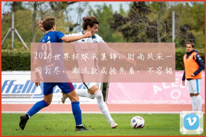 2026世界杯球衣集锦，时尚风采一网打尽，潮流款式抢先看，不容错过