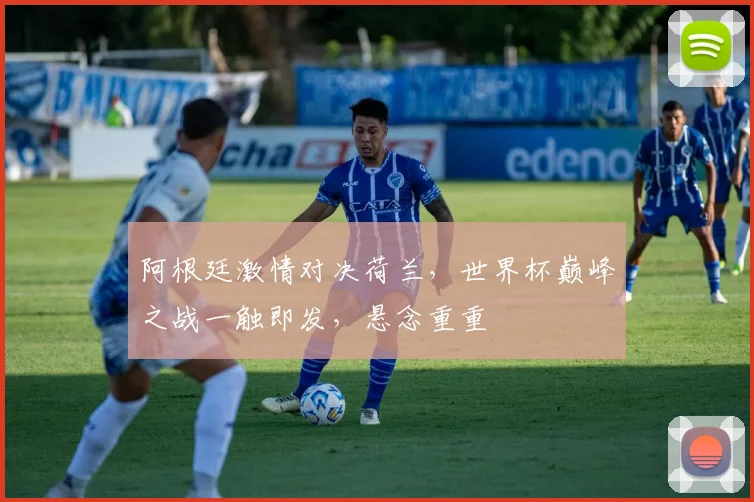 阿根廷激情对决荷兰，世界杯巅峰之战一触即发，悬念重重