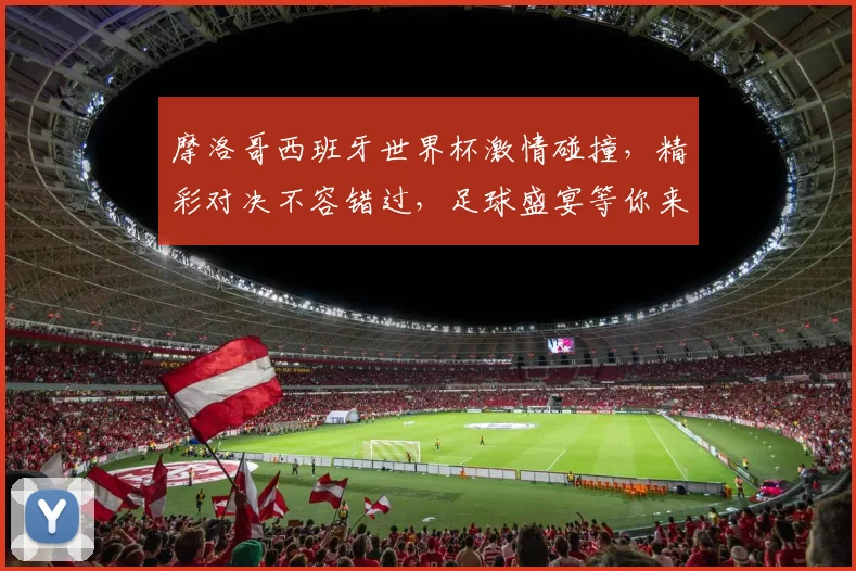 摩洛哥西班牙世界杯激情碰撞，精彩对决不容错过，足球盛宴等你来观