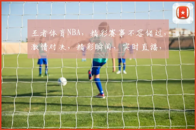 王者体育NBA，精彩赛事不容错过，激情对决，精彩瞬间，实时直播，锁定王者体育