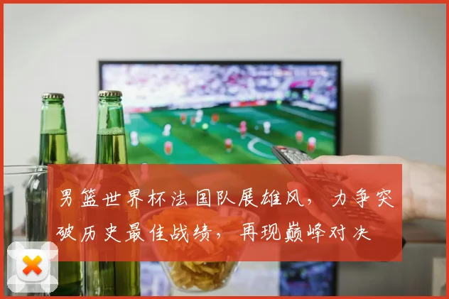 男篮世界杯法国队展雄风，力争突破历史最佳战绩，再现巅峰对决