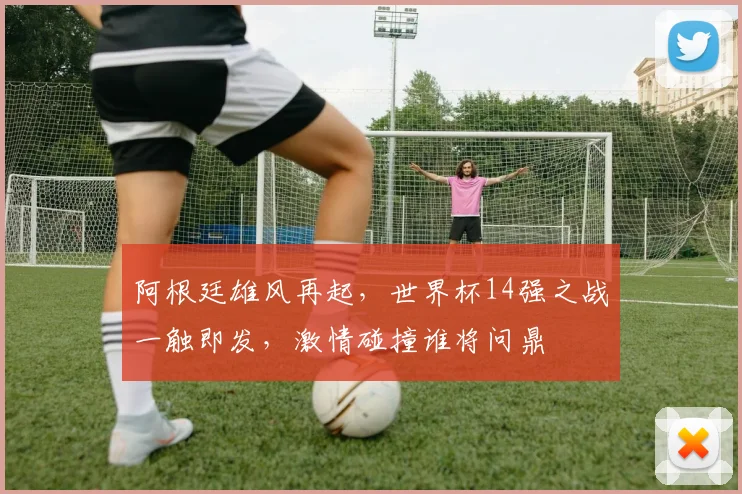 阿根廷雄风再起，世界杯14强之战一触即发，激情碰撞谁将问鼎